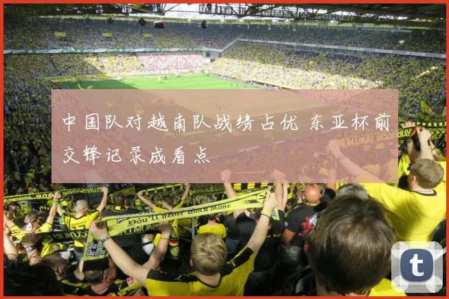 中国队对越南队战绩占优 东亚杯前交锋记录成看点