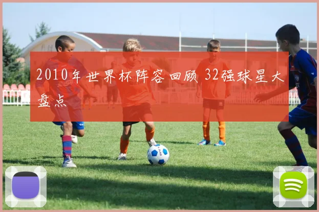 2010年世界杯阵容回顾 32强球星大盘点