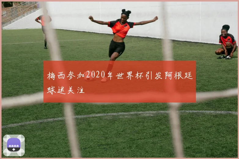 梅西参加2020年世界杯引发阿根廷球迷关注