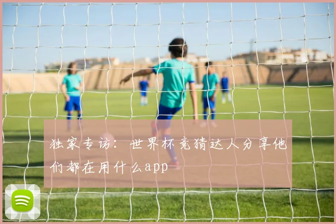 独家专访:世界杯竞猜达人分享他们都在用什么app