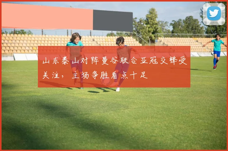 山东泰山对阵曼谷联合亚冠交锋受关注，主场争胜看点十足