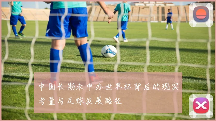 中国长期未申办世界杯背后的现实考量与足球发展路径