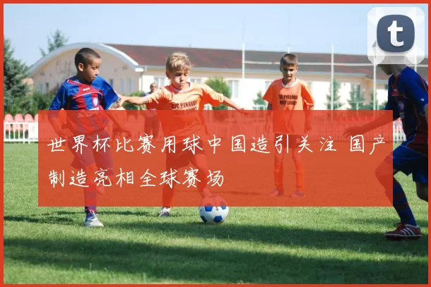 世界杯比赛用球中国造引关注 国产制造亮相全球赛场