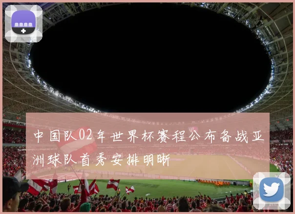 中国队02年世界杯赛程公布备战亚洲球队首秀安排明晰