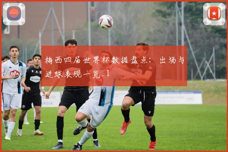 梅西四届世界杯数据盘点：出场与进球表现一览_1