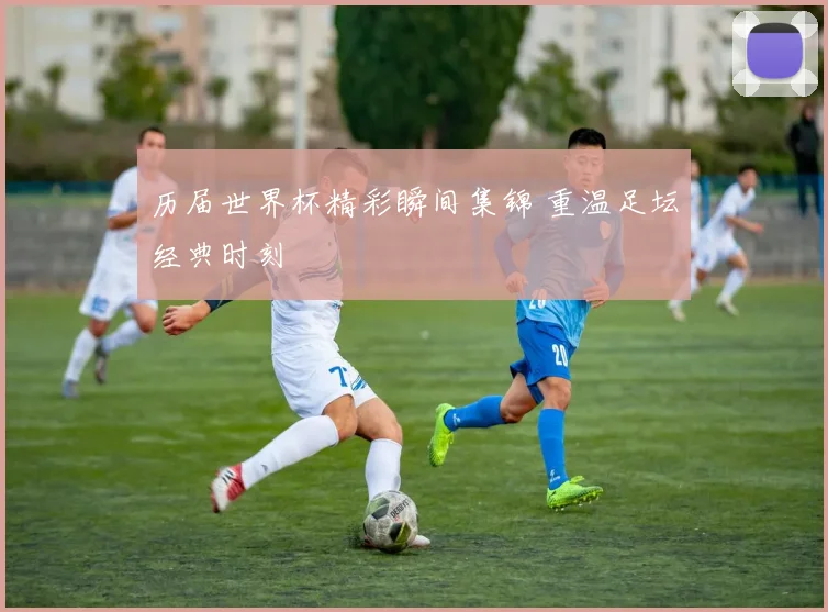 历届世界杯精彩瞬间集锦 重温足坛经典时刻