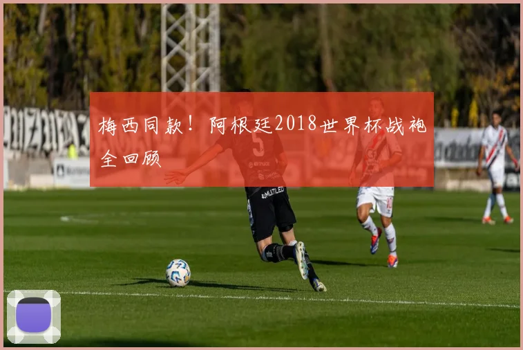 梅西同款！阿根廷2018世界杯战袍全回顾