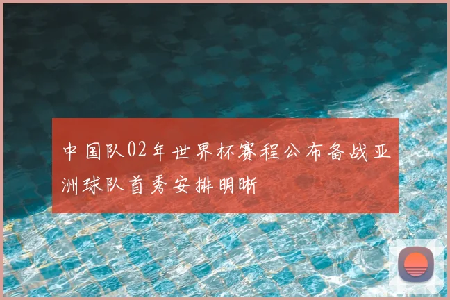 中国队02年世界杯赛程公布备战亚洲球队首秀安排明晰