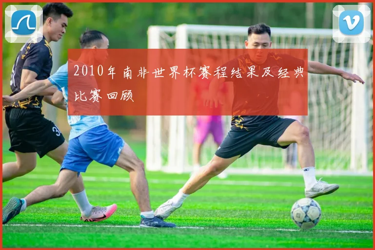 2010年南非世界杯赛程结果及经典比赛回顾