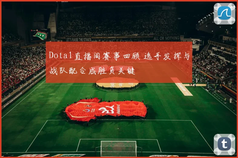 Dota1直播间赛事回顾 选手发挥与战队配合成胜负关键