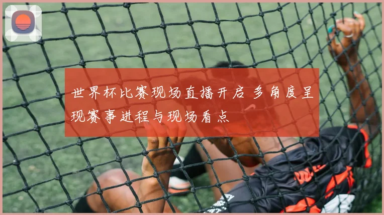 世界杯比赛现场直播开启 多角度呈现赛事进程与现场看点