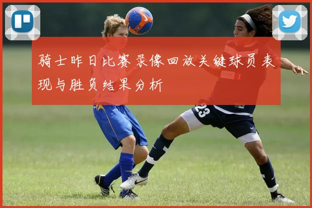 骑士昨日比赛录像回放关键球员表现与胜负结果分析