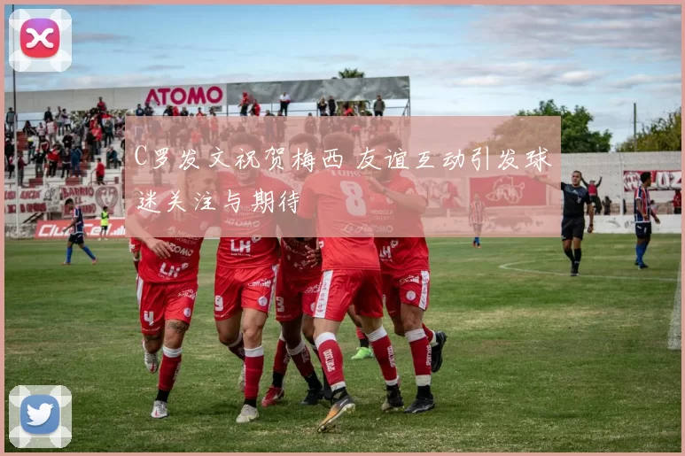 C罗发文祝贺梅西 友谊互动引发球迷关注与期待