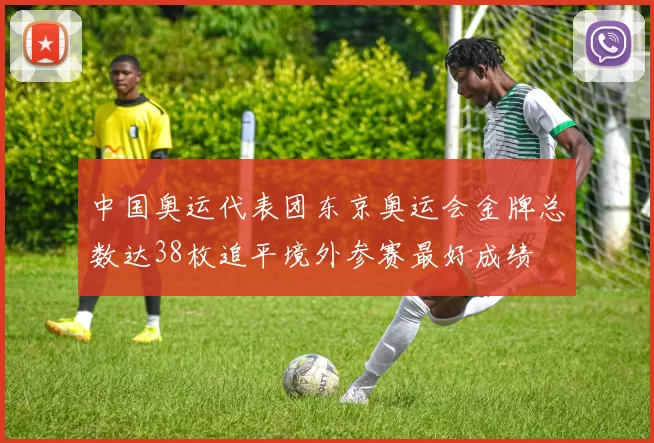 中国奥运代表团东京奥运会金牌总数达38枚追平境外参赛最好成绩