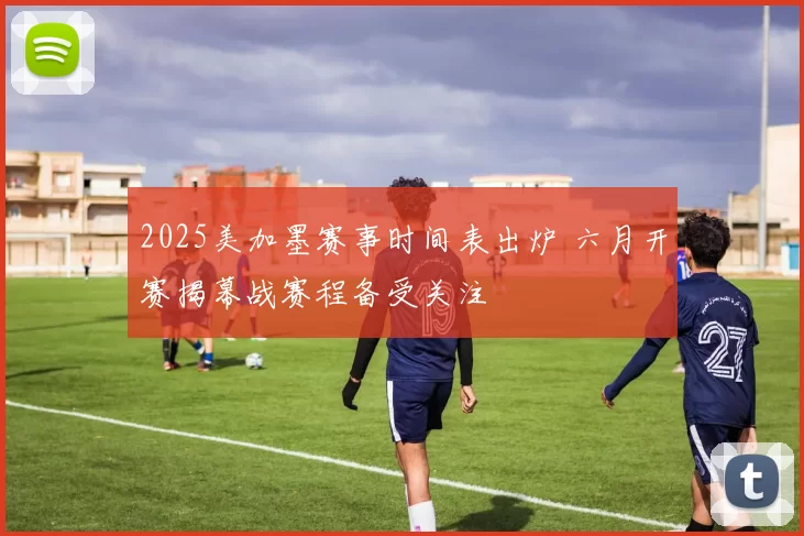 2025美加墨赛事时间表出炉 六月开赛揭幕战赛程备受关注