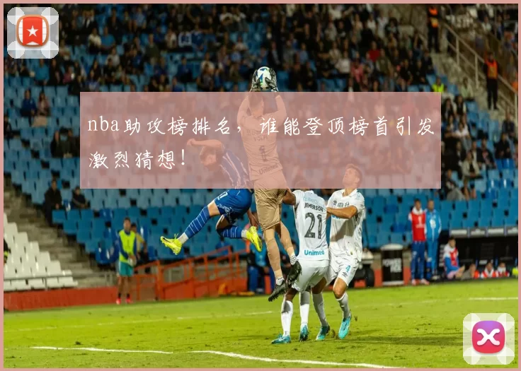 nba助攻榜排名，谁能登顶榜首引发激烈猜想！