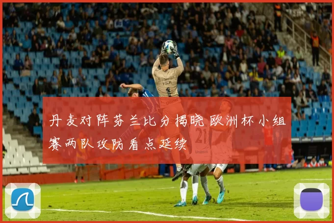 丹麦对阵芬兰比分揭晓 欧洲杯小组赛两队攻防看点延续