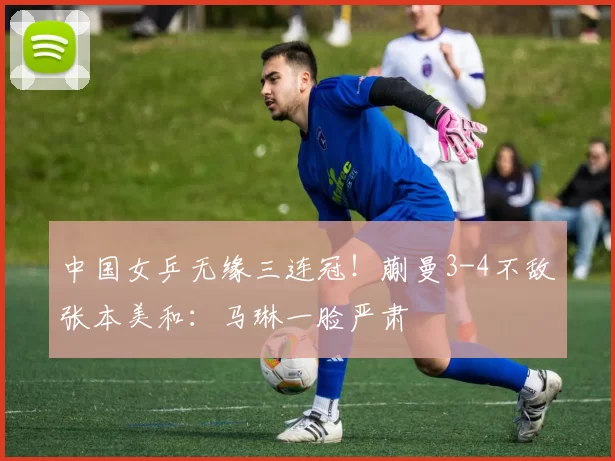 中国女乒无缘三连冠！蒯曼3-4不敌张本美和：马琳一脸严肃