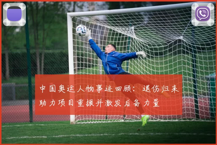 中国奥运人物事迹回顾：退伤归来助力项目重振并激发后备力量
