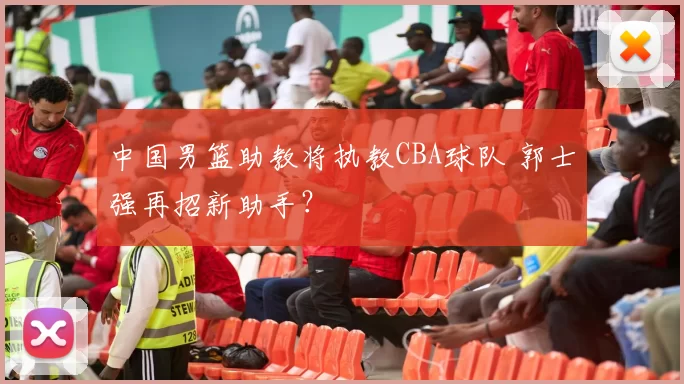 中国男篮助教将执教CBA球队 郭士强再招新助手？