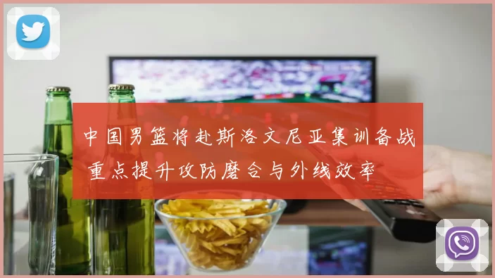 中国男篮将赴斯洛文尼亚集训备战 重点提升攻防磨合与外线效率