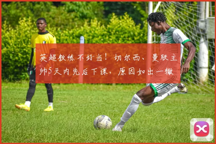 英超教练不好当！切尔西、曼联主帅5天内先后下课，原因如出一辙