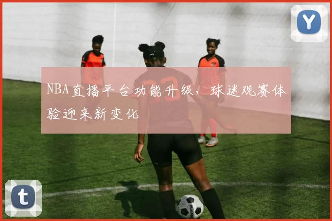 NBA直播平台功能升级，球迷观赛体验迎来新变化