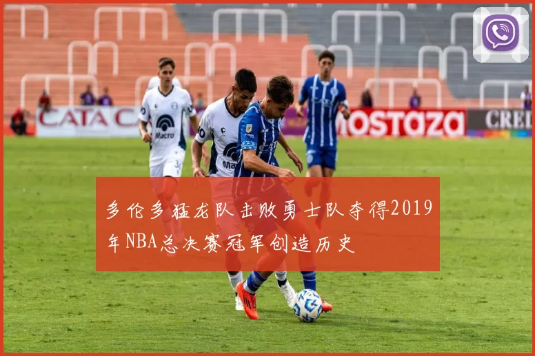 多伦多猛龙队击败勇士队夺得2019年NBA总决赛冠军创造历史