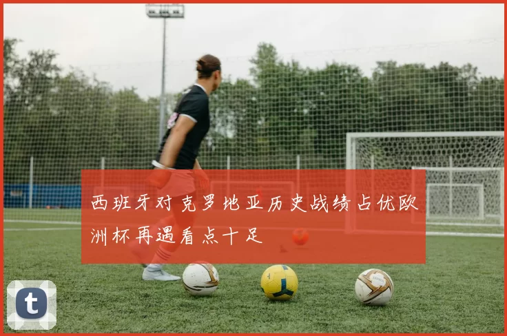 西班牙对克罗地亚历史战绩占优欧洲杯再遇看点十足