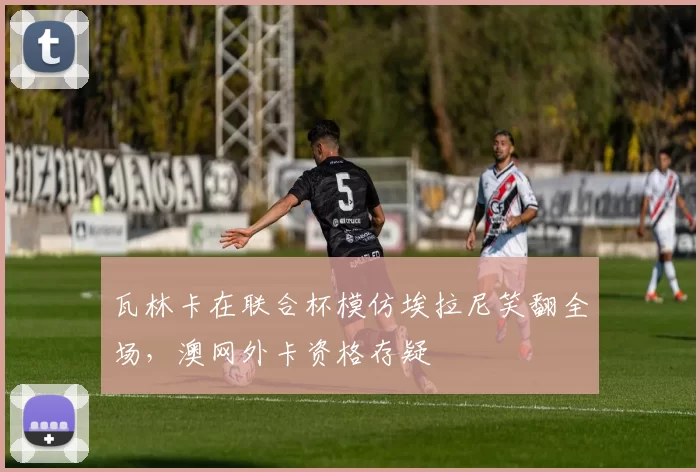 瓦林卡在联合杯模仿埃拉尼笑翻全场，澳网外卡资格存疑