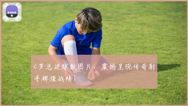 c罗总进球数图片，震撼呈现传奇射手辉煌战绩！