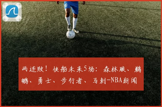 两连败！快船未来5场：森林狼、鹈鹕、勇士、步行者、马刺-NBA新闻