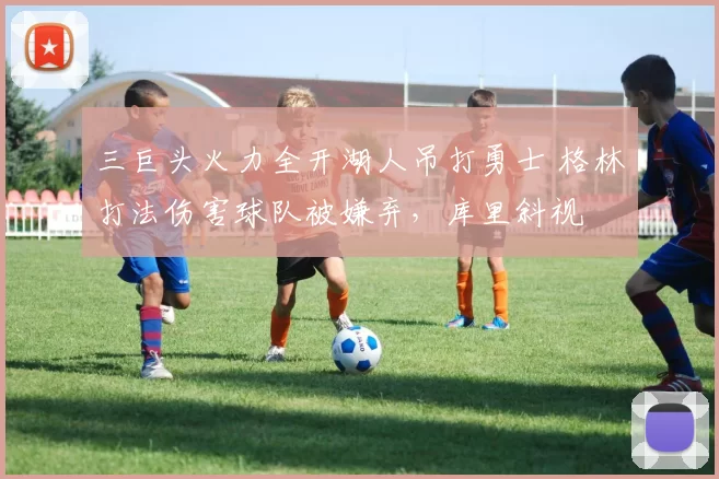 三巨头火力全开湖人吊打勇士 格林打法伤害球队被嫌弃，库里斜视