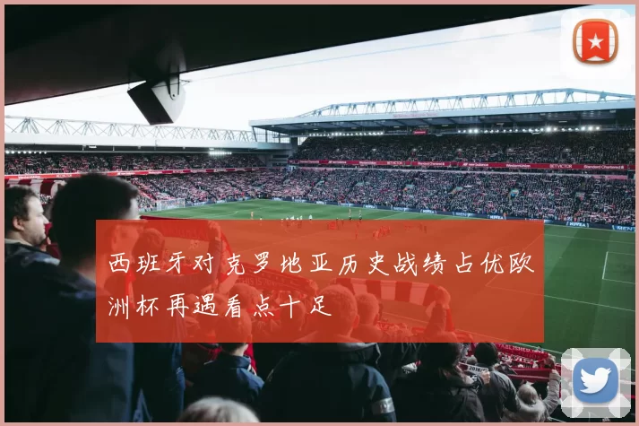 西班牙对克罗地亚历史战绩占优欧洲杯再遇看点十足