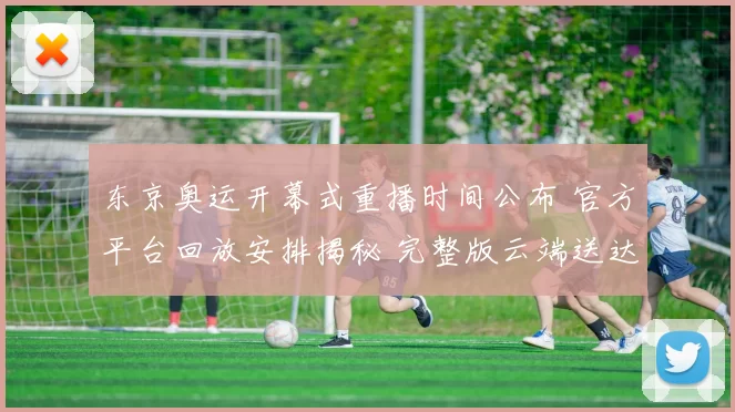 东京奥运开幕式重播时间公布 官方平台回放安排揭秘 完整版云端送达