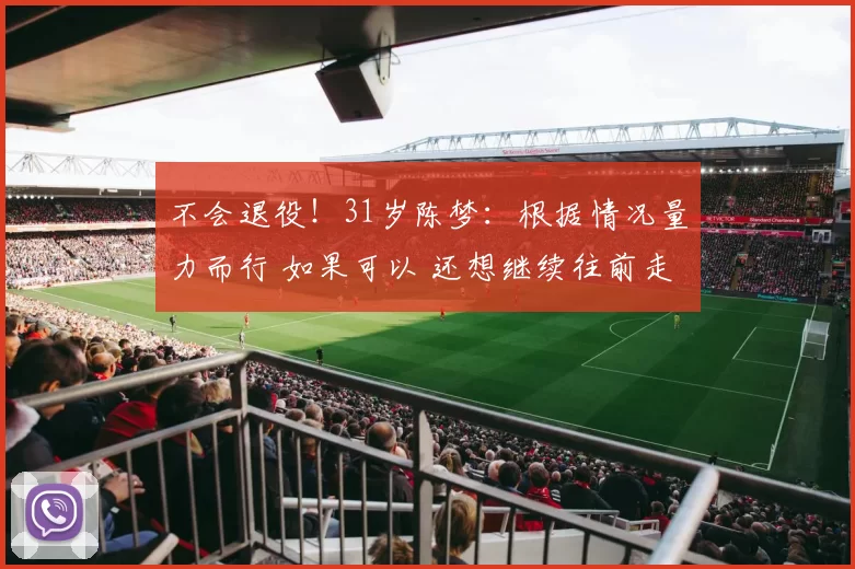 不会退役！31岁陈梦：根据情况量力而行 如果可以 还想继续往前走