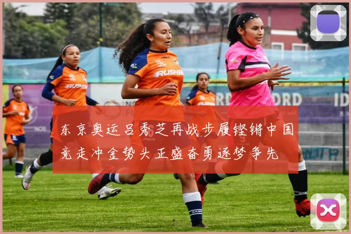 东京奥运吕秀芝再战步履铿锵中国竞走冲金势头正盛奋勇逐梦争先