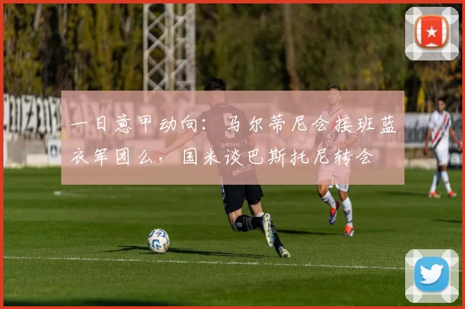 一日意甲动向:马尔蒂尼会接班蓝衣军团么,国米谈巴斯托尼转会