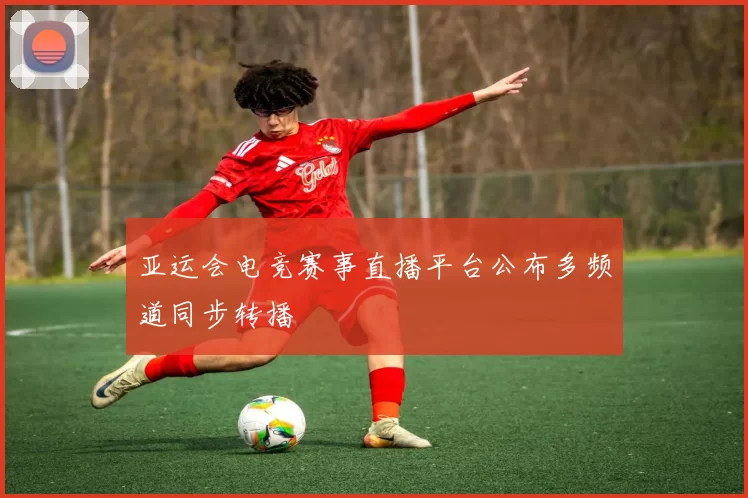 亚运会电竞赛事直播平台公布多频道同步转播