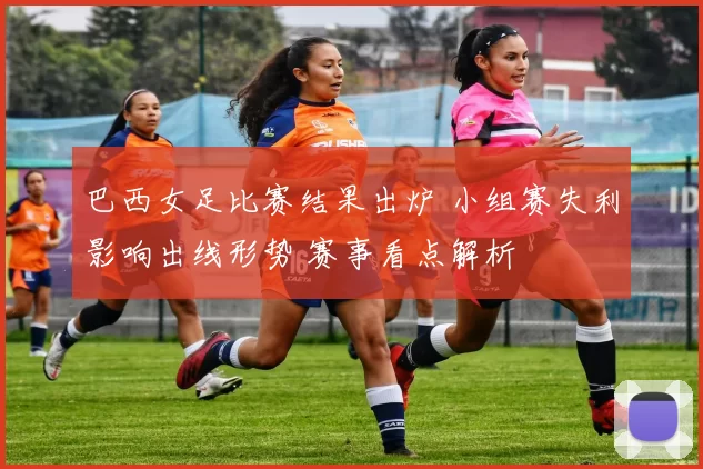 巴西女足比赛结果出炉 小组赛失利影响出线形势 赛事看点解析