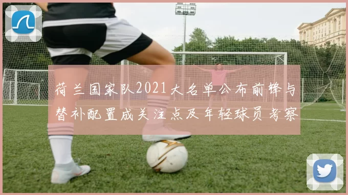 荷兰国家队2021大名单公布前锋与替补配置成关注点及年轻球员考察