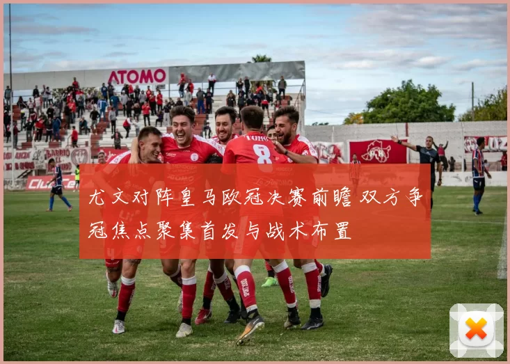 尤文对阵皇马欧冠决赛前瞻 双方争冠焦点聚集首发与战术布置