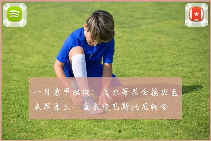 一日意甲动向：马尔蒂尼会接班蓝衣军团么，国米谈巴斯托尼转会