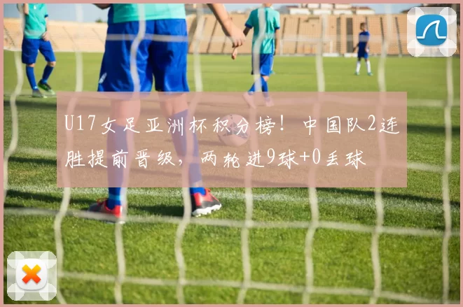 U17女足亚洲杯积分榜！中国队2连胜提前晋级，两轮进9球+0丢球