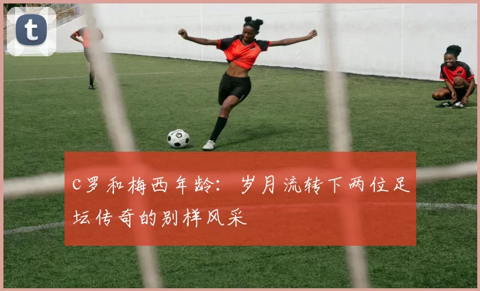 c罗和梅西年龄：岁月流转下两位足坛传奇的别样风采