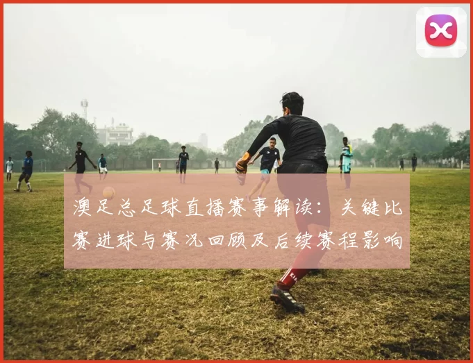 澳足总足球直播赛事解读：关键比赛进球与赛况回顾及后续赛程影响