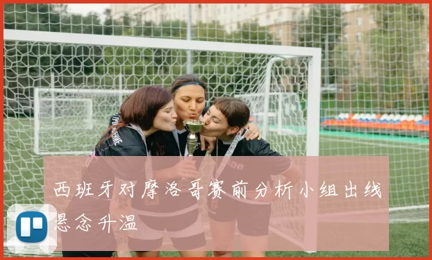 西班牙对摩洛哥赛前分析小组出线悬念升温