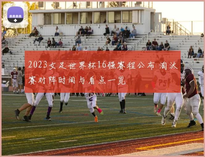 2023女足世界杯16强赛程公布 淘汰赛对阵时间与看点一览