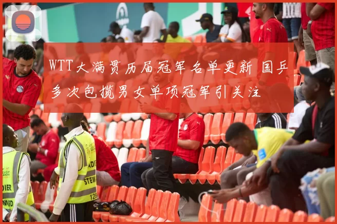 WTT大满贯历届冠军名单更新 国乒多次包揽男女单项冠军引关注