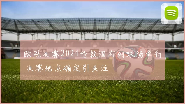 欧冠决赛2024伦敦温布利球场举行 决赛地点确定引关注